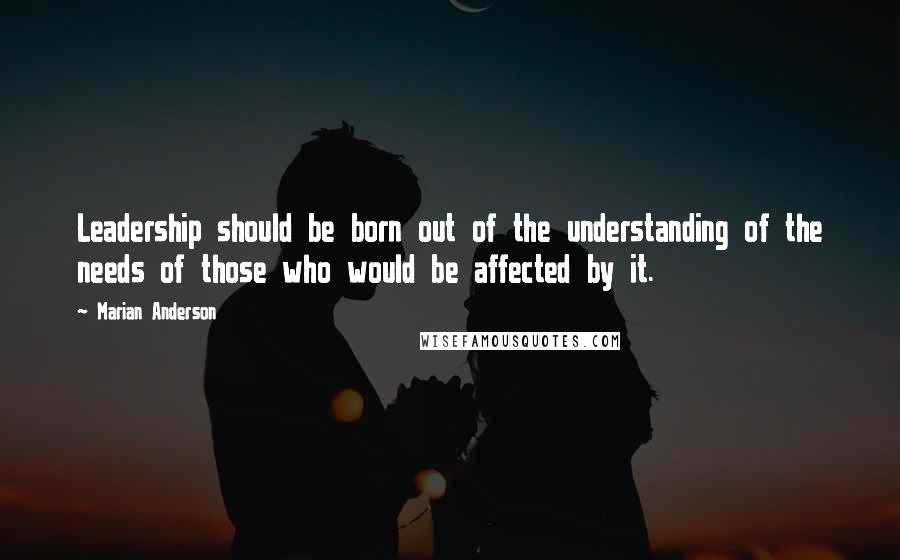 Marian Anderson Quotes: Leadership should be born out of the understanding of the needs of those who would be affected by it.
