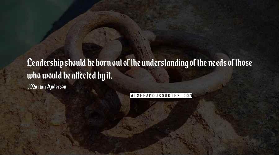 Marian Anderson Quotes: Leadership should be born out of the understanding of the needs of those who would be affected by it.