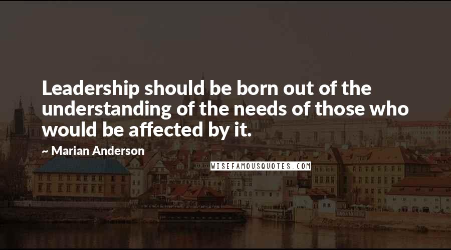 Marian Anderson Quotes: Leadership should be born out of the understanding of the needs of those who would be affected by it.