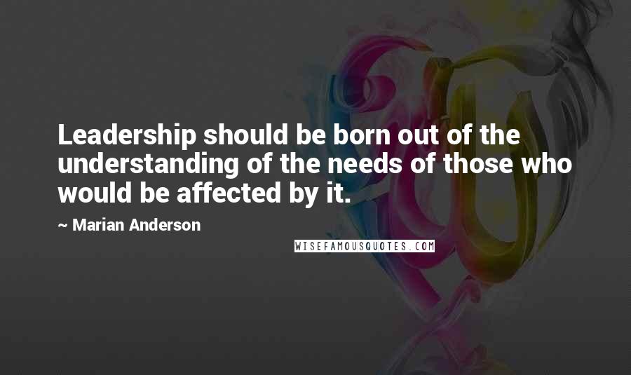 Marian Anderson Quotes: Leadership should be born out of the understanding of the needs of those who would be affected by it.
