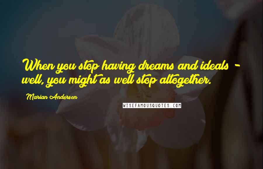 Marian Anderson Quotes: When you stop having dreams and ideals - well, you might as well stop altogether.