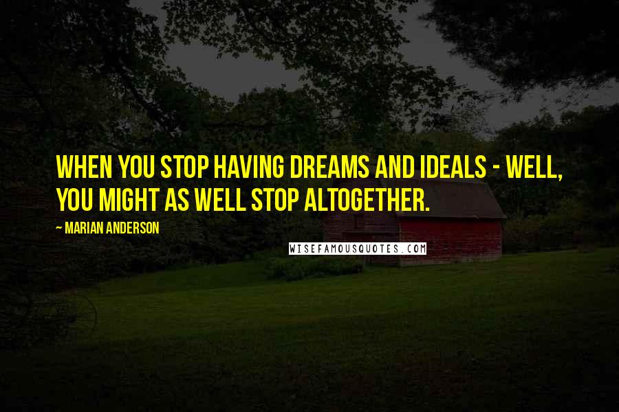 Marian Anderson Quotes: When you stop having dreams and ideals - well, you might as well stop altogether.