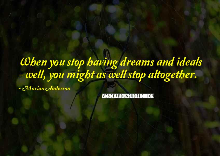 Marian Anderson Quotes: When you stop having dreams and ideals - well, you might as well stop altogether.