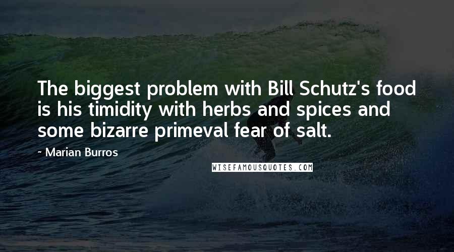 Marian Burros Quotes: The biggest problem with Bill Schutz's food is his timidity with herbs and spices and some bizarre primeval fear of salt.