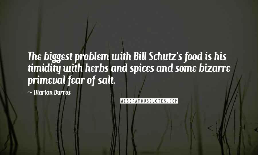 Marian Burros Quotes: The biggest problem with Bill Schutz's food is his timidity with herbs and spices and some bizarre primeval fear of salt.