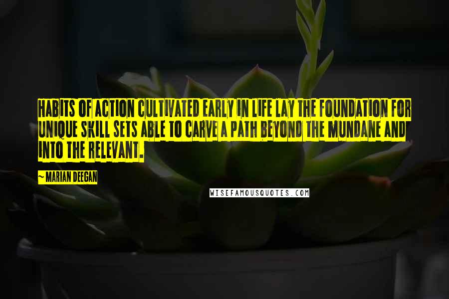 Marian Deegan Quotes: Habits of action cultivated early in life lay the foundation for unique skill sets able to carve a path beyond the mundane and into the relevant.