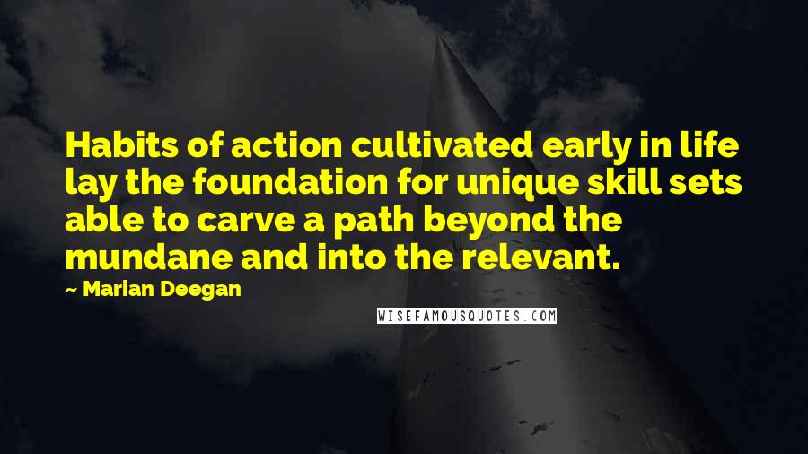 Marian Deegan Quotes: Habits of action cultivated early in life lay the foundation for unique skill sets able to carve a path beyond the mundane and into the relevant.