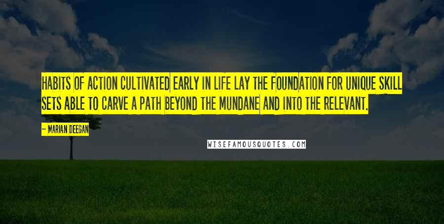 Marian Deegan Quotes: Habits of action cultivated early in life lay the foundation for unique skill sets able to carve a path beyond the mundane and into the relevant.