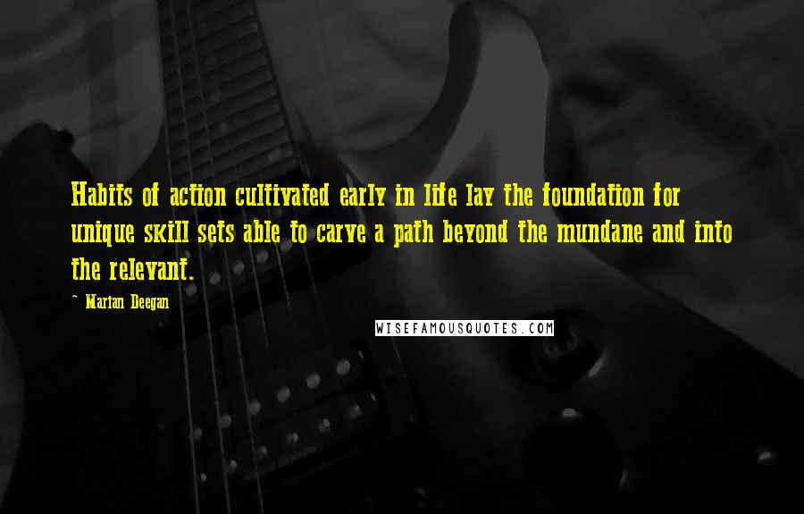 Marian Deegan Quotes: Habits of action cultivated early in life lay the foundation for unique skill sets able to carve a path beyond the mundane and into the relevant.