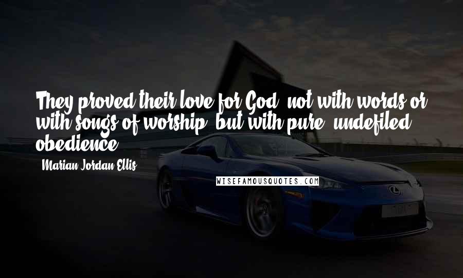 Marian Jordan Ellis Quotes: They proved their love for God, not with words or with songs of worship, but with pure, undefiled obedience.