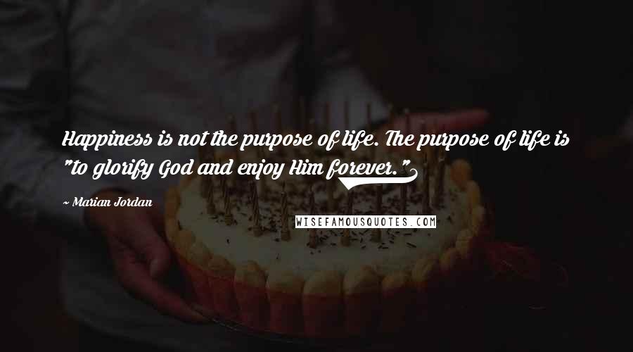 Marian Jordan Quotes: Happiness is not the purpose of life. The purpose of life is "to glorify God and enjoy Him forever."3