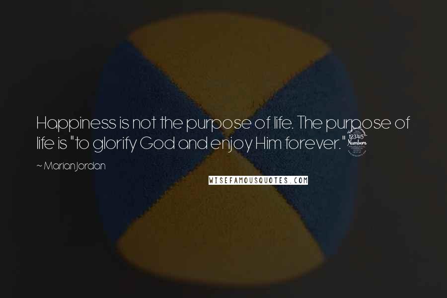 Marian Jordan Quotes: Happiness is not the purpose of life. The purpose of life is "to glorify God and enjoy Him forever."3