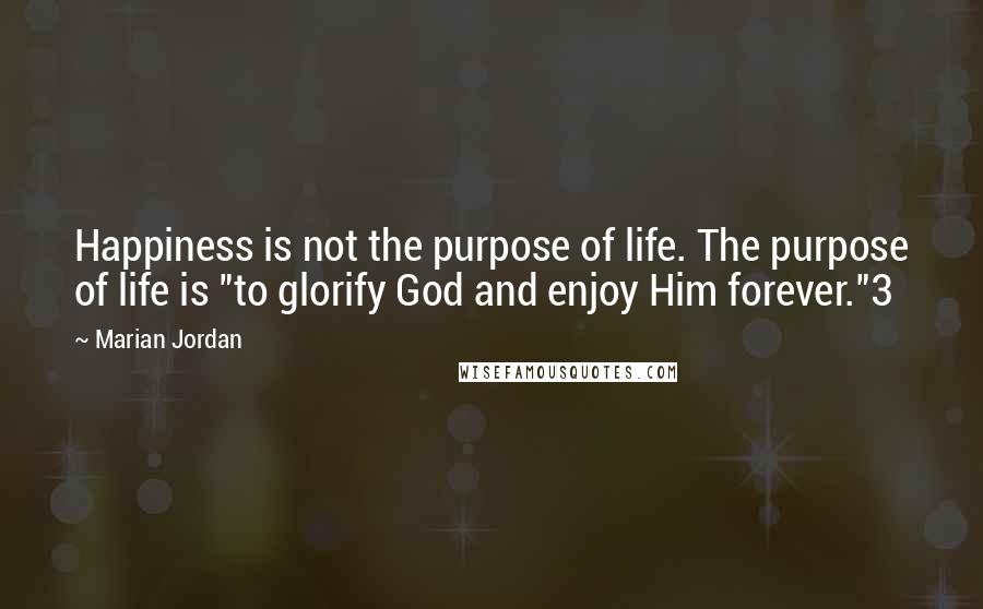 Marian Jordan Quotes: Happiness is not the purpose of life. The purpose of life is "to glorify God and enjoy Him forever."3