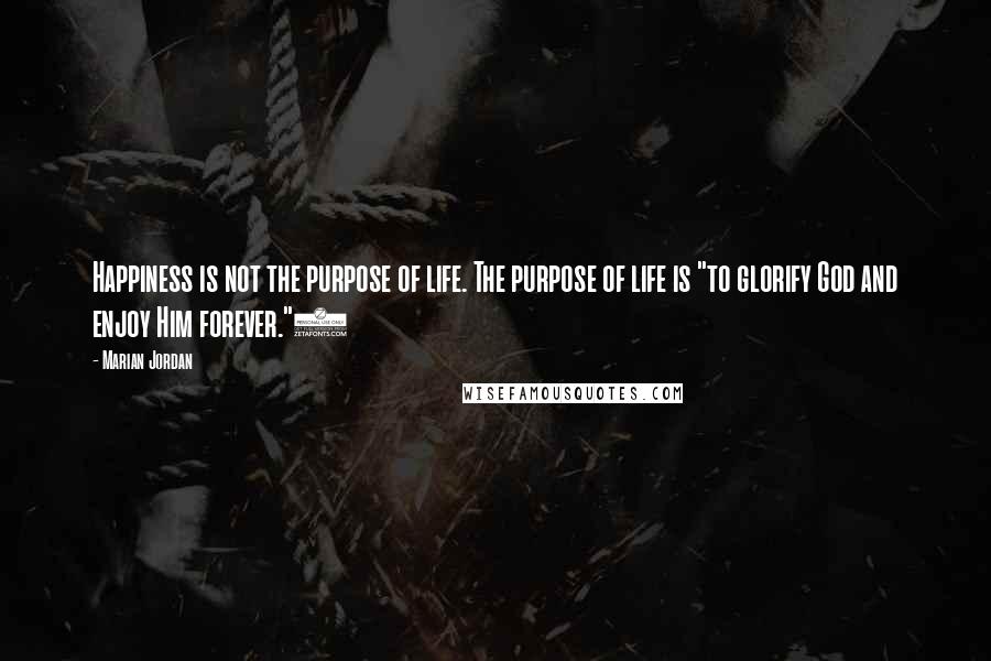 Marian Jordan Quotes: Happiness is not the purpose of life. The purpose of life is "to glorify God and enjoy Him forever."3