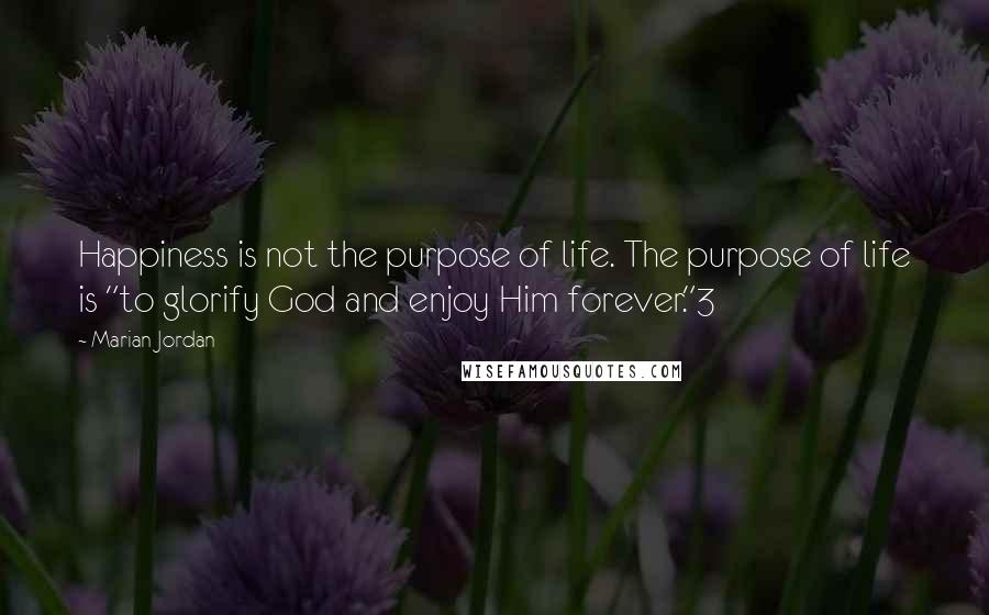 Marian Jordan Quotes: Happiness is not the purpose of life. The purpose of life is "to glorify God and enjoy Him forever."3