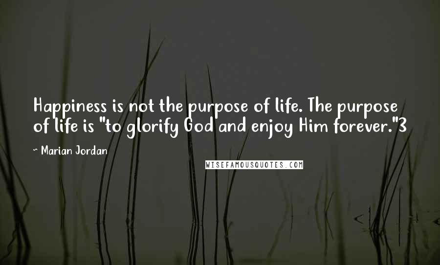 Marian Jordan Quotes: Happiness is not the purpose of life. The purpose of life is "to glorify God and enjoy Him forever."3