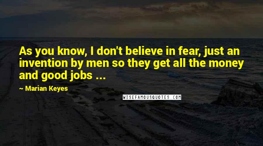 Marian Keyes Quotes: As you know, I don't believe in fear, just an invention by men so they get all the money and good jobs ...