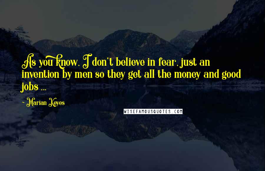 Marian Keyes Quotes: As you know, I don't believe in fear, just an invention by men so they get all the money and good jobs ...