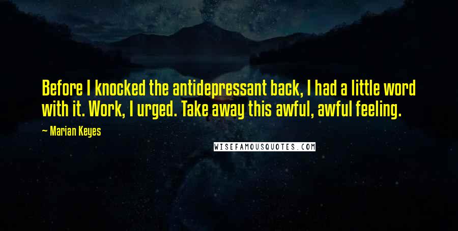 Marian Keyes Quotes: Before I knocked the antidepressant back, I had a little word with it. Work, I urged. Take away this awful, awful feeling.