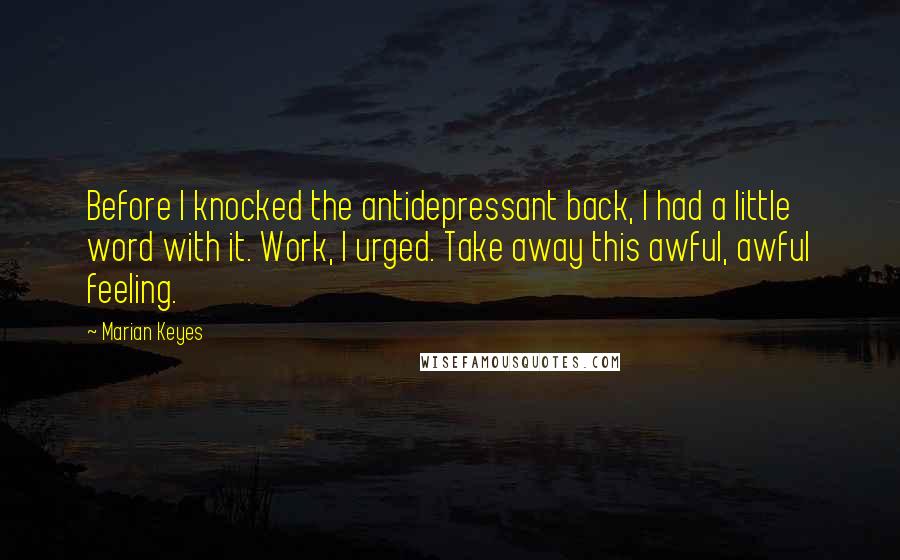 Marian Keyes Quotes: Before I knocked the antidepressant back, I had a little word with it. Work, I urged. Take away this awful, awful feeling.