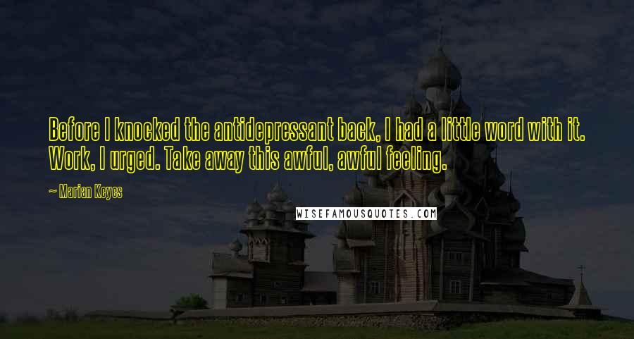 Marian Keyes Quotes: Before I knocked the antidepressant back, I had a little word with it. Work, I urged. Take away this awful, awful feeling.