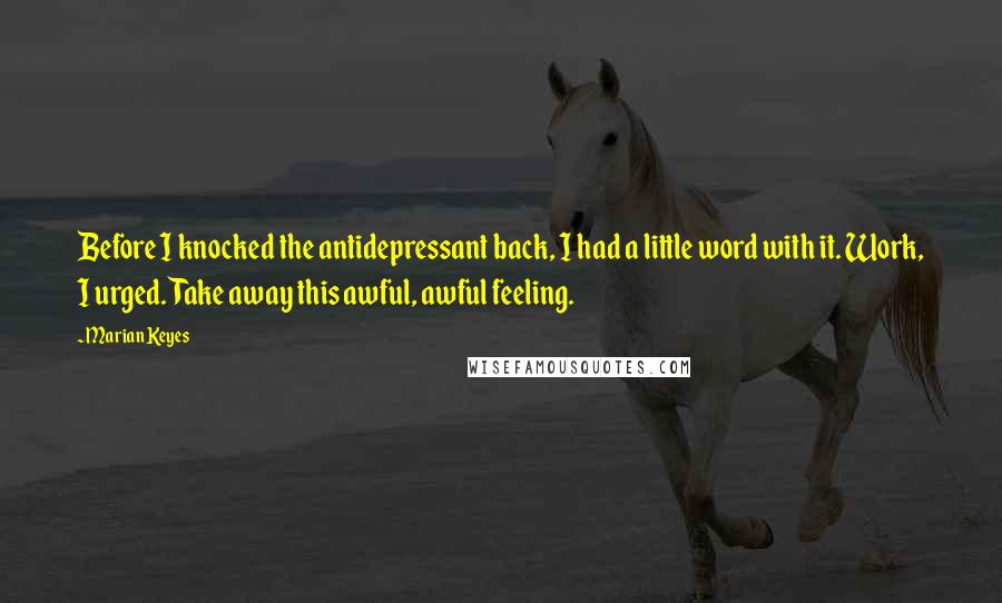 Marian Keyes Quotes: Before I knocked the antidepressant back, I had a little word with it. Work, I urged. Take away this awful, awful feeling.