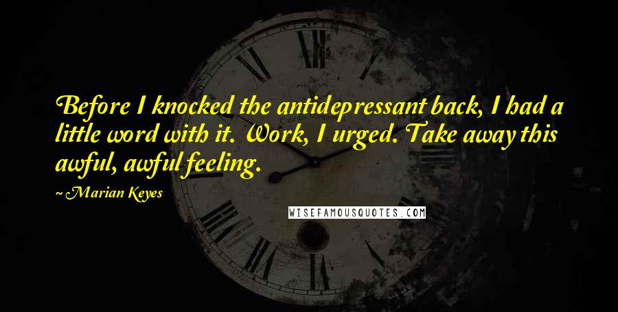 Marian Keyes Quotes: Before I knocked the antidepressant back, I had a little word with it. Work, I urged. Take away this awful, awful feeling.