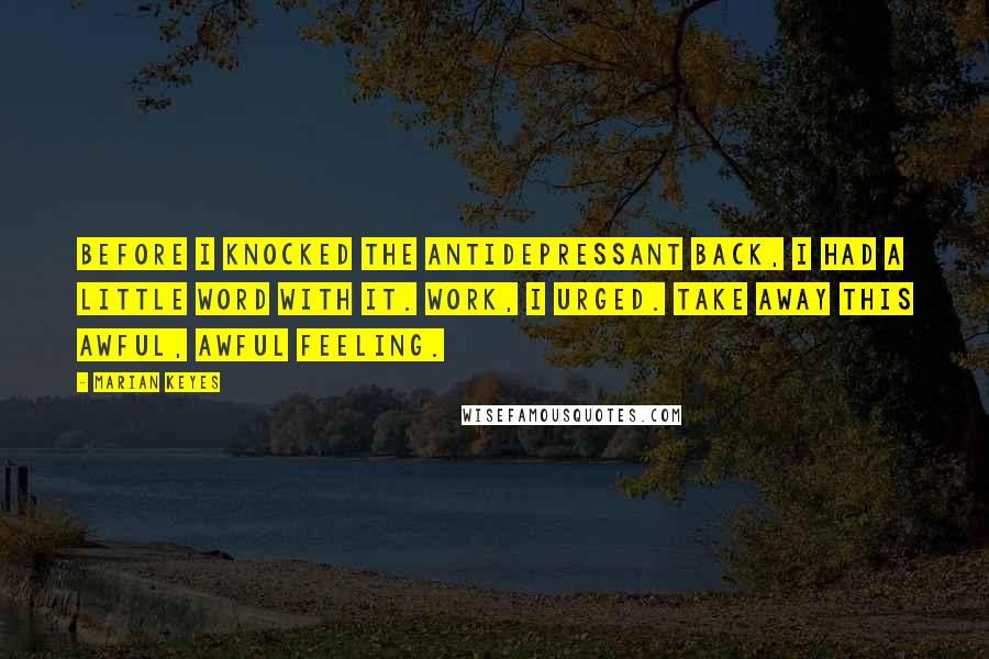 Marian Keyes Quotes: Before I knocked the antidepressant back, I had a little word with it. Work, I urged. Take away this awful, awful feeling.