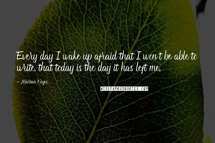 Marian Keyes Quotes: Every day I wake up afraid that I won't be able to write, that today is the day it has left me.