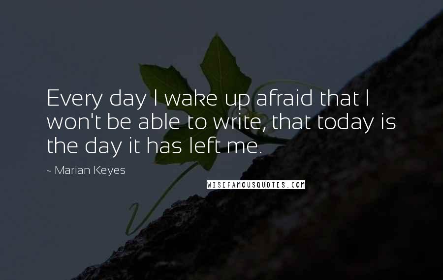 Marian Keyes Quotes: Every day I wake up afraid that I won't be able to write, that today is the day it has left me.