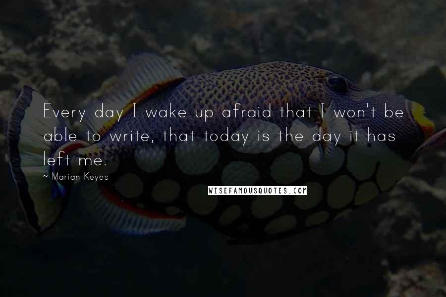 Marian Keyes Quotes: Every day I wake up afraid that I won't be able to write, that today is the day it has left me.