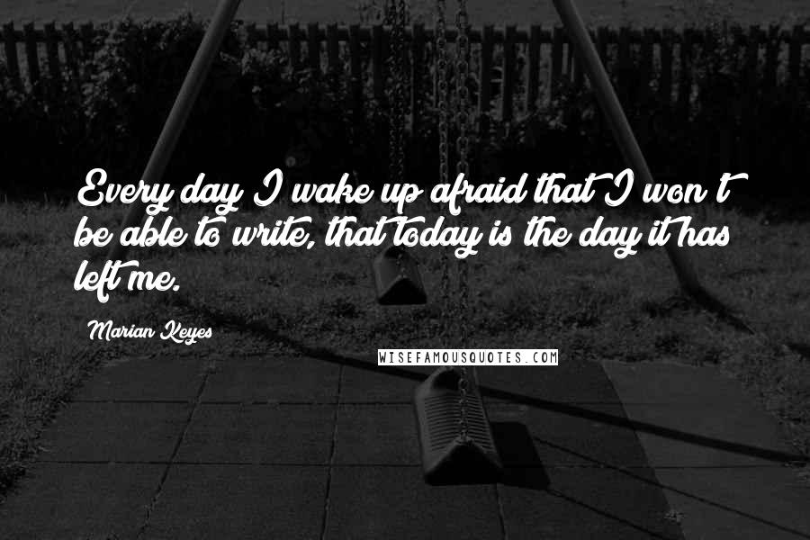 Marian Keyes Quotes: Every day I wake up afraid that I won't be able to write, that today is the day it has left me.