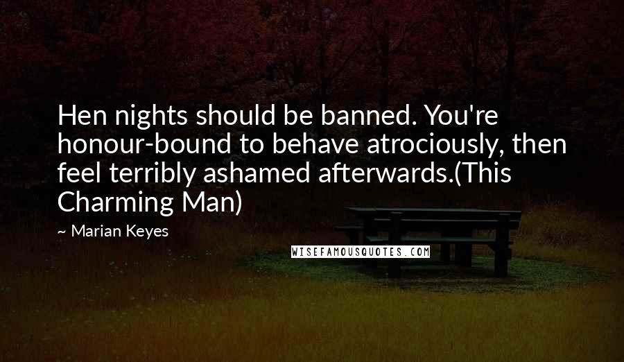 Marian Keyes Quotes: Hen nights should be banned. You're honour-bound to behave atrociously, then feel terribly ashamed afterwards.(This Charming Man)