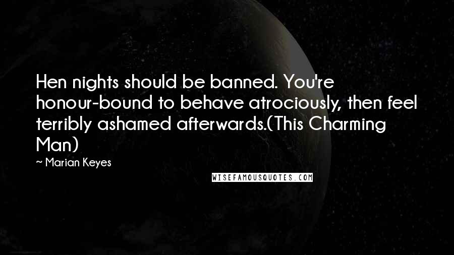 Marian Keyes Quotes: Hen nights should be banned. You're honour-bound to behave atrociously, then feel terribly ashamed afterwards.(This Charming Man)