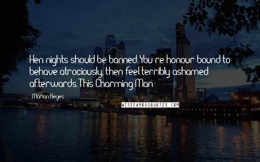 Marian Keyes Quotes: Hen nights should be banned. You're honour-bound to behave atrociously, then feel terribly ashamed afterwards.(This Charming Man)