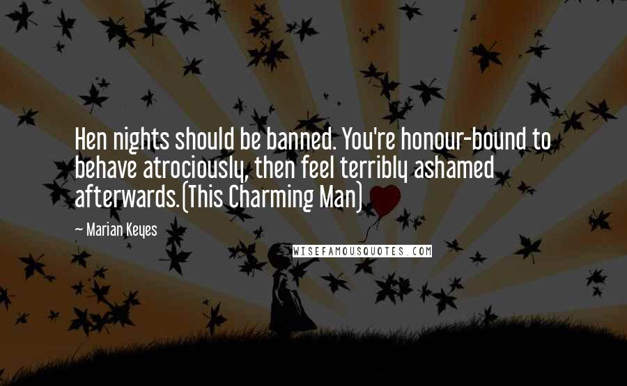 Marian Keyes Quotes: Hen nights should be banned. You're honour-bound to behave atrociously, then feel terribly ashamed afterwards.(This Charming Man)