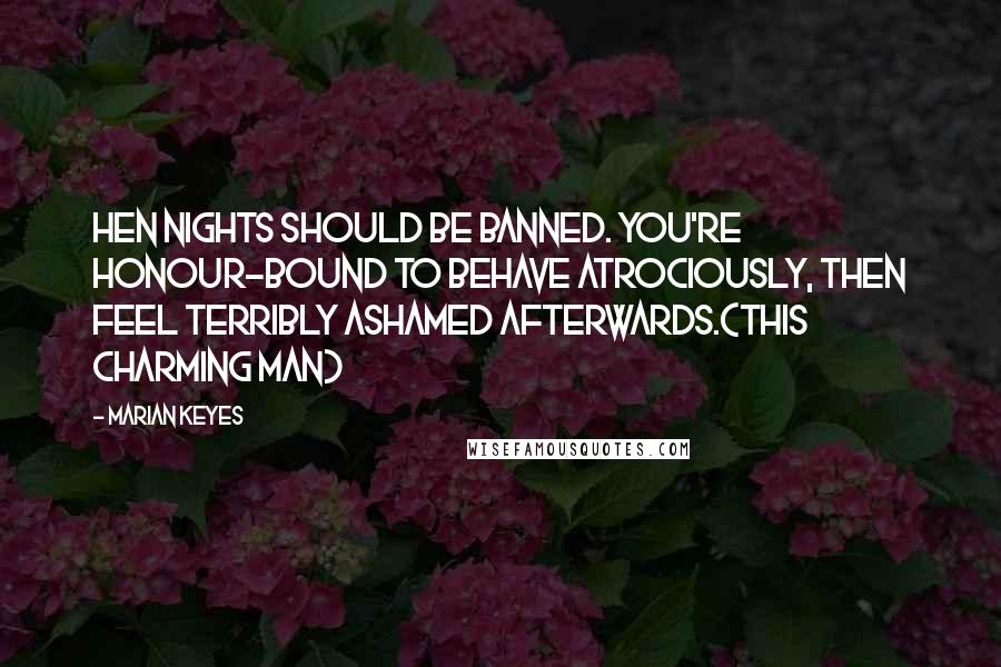 Marian Keyes Quotes: Hen nights should be banned. You're honour-bound to behave atrociously, then feel terribly ashamed afterwards.(This Charming Man)