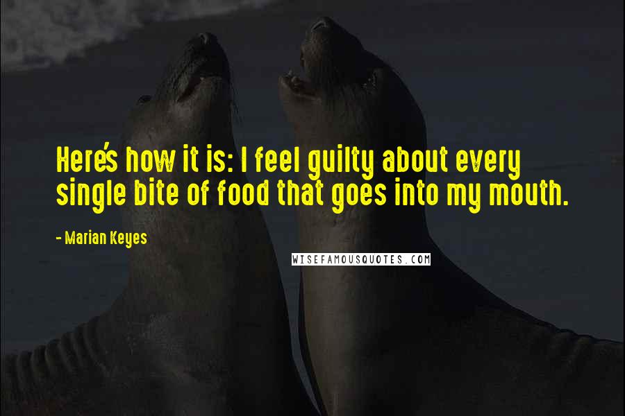 Marian Keyes Quotes: Here's how it is: I feel guilty about every single bite of food that goes into my mouth.