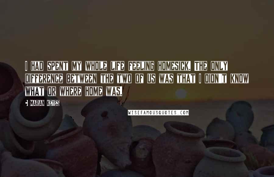 Marian Keyes Quotes: I had spent my whole life feeling homesick. The only difference between the two of us was that I didn't know what or where home was.