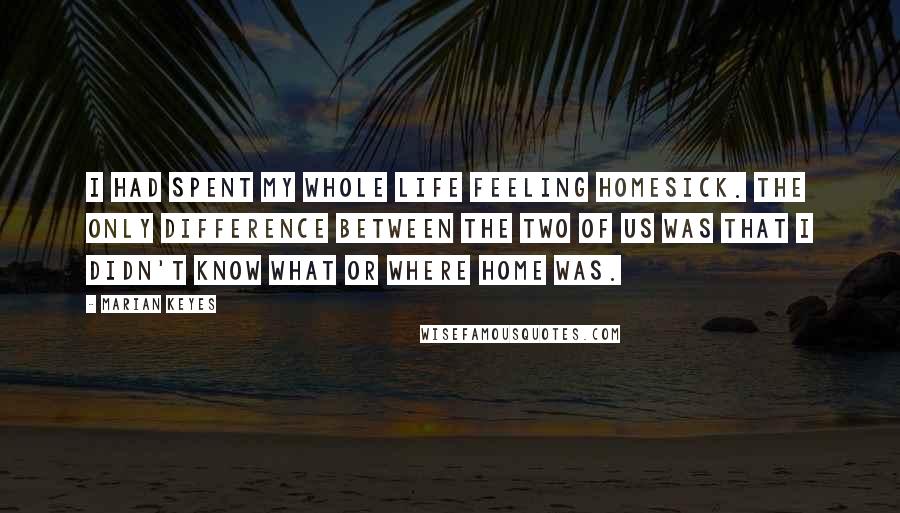 Marian Keyes Quotes: I had spent my whole life feeling homesick. The only difference between the two of us was that I didn't know what or where home was.