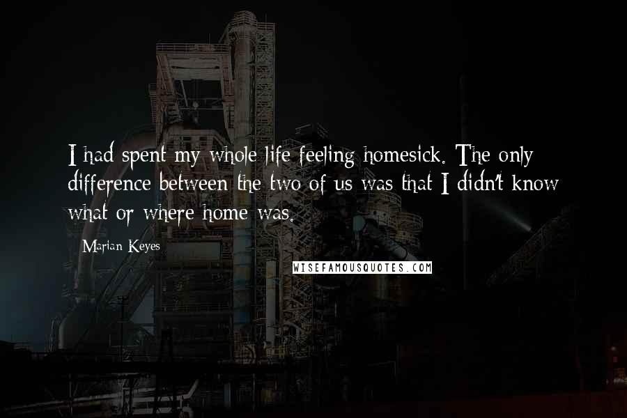 Marian Keyes Quotes: I had spent my whole life feeling homesick. The only difference between the two of us was that I didn't know what or where home was.