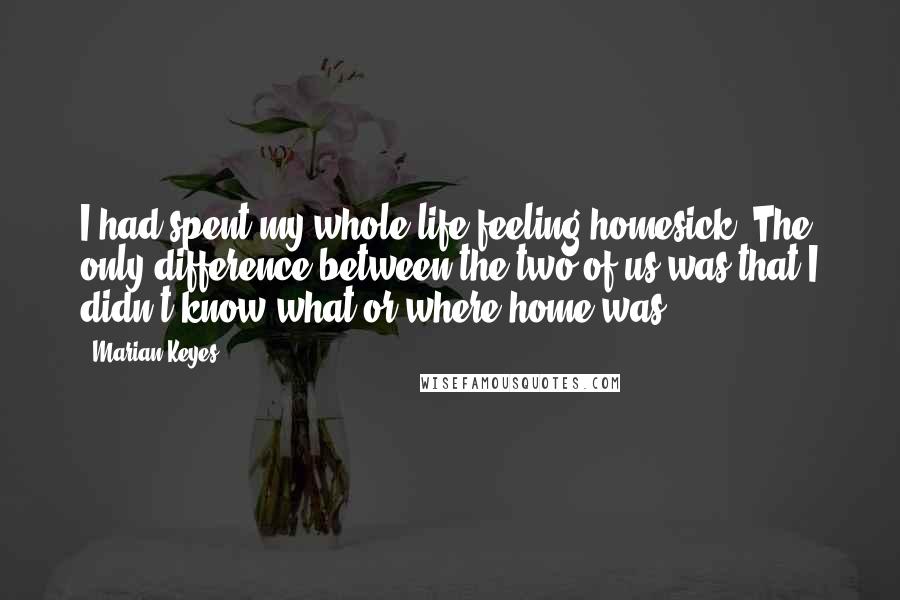 Marian Keyes Quotes: I had spent my whole life feeling homesick. The only difference between the two of us was that I didn't know what or where home was.