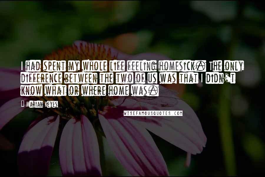 Marian Keyes Quotes: I had spent my whole life feeling homesick. The only difference between the two of us was that I didn't know what or where home was.