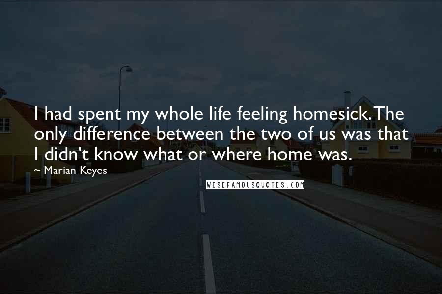Marian Keyes Quotes: I had spent my whole life feeling homesick. The only difference between the two of us was that I didn't know what or where home was.