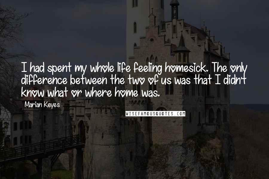 Marian Keyes Quotes: I had spent my whole life feeling homesick. The only difference between the two of us was that I didn't know what or where home was.