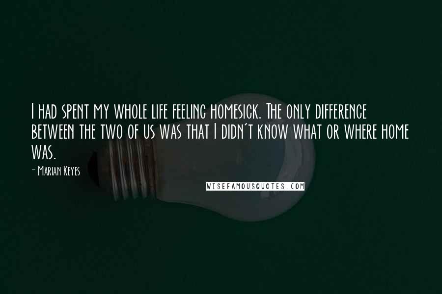 Marian Keyes Quotes: I had spent my whole life feeling homesick. The only difference between the two of us was that I didn't know what or where home was.