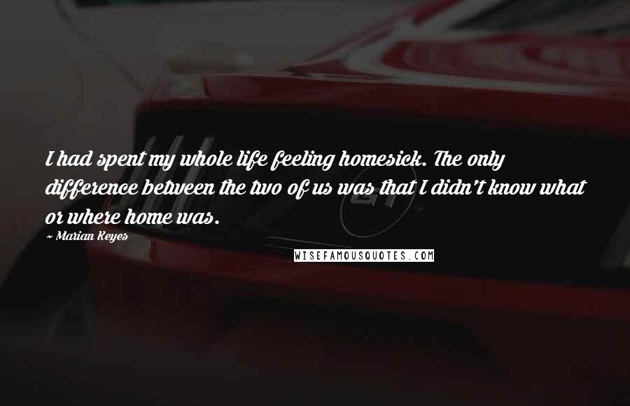 Marian Keyes Quotes: I had spent my whole life feeling homesick. The only difference between the two of us was that I didn't know what or where home was.