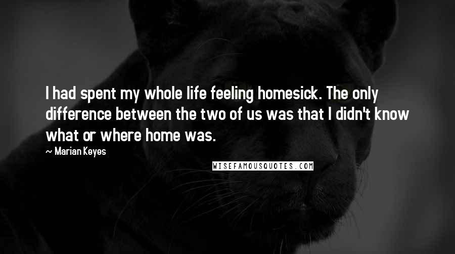 Marian Keyes Quotes: I had spent my whole life feeling homesick. The only difference between the two of us was that I didn't know what or where home was.