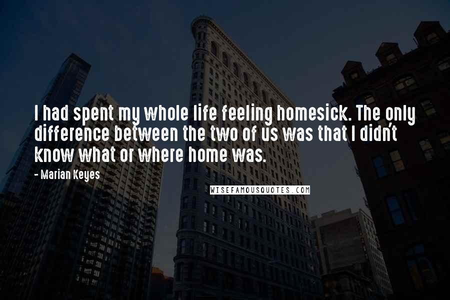 Marian Keyes Quotes: I had spent my whole life feeling homesick. The only difference between the two of us was that I didn't know what or where home was.