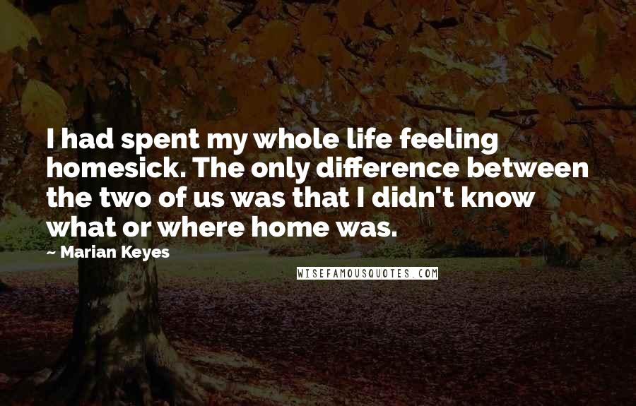 Marian Keyes Quotes: I had spent my whole life feeling homesick. The only difference between the two of us was that I didn't know what or where home was.